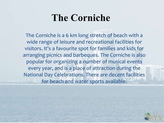 The Corniche is a 6 km long stretch of beach with a
wide range of leisure and recreational facilities for
visitors. It's a favourite spot for families and kids for
arranging picnics and barbeques. The Corniche is also
popular for organizing a number of musical events
every year, and is a place of attraction during the
National Day Celebrations. There are decent facilities
for beach and water sports available.
The Corniche
 