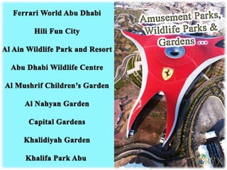  Ferrari World Abu Dhabi
 Hili Fun City – the oldest theme park in the region
 Al Ain Wildlife Park and Resort
 Abu Dhabi Wildlife Centre (Open for educational visits)
 Al Mushrif Children’s Garden
 Al Nahyan Garden
 Capital Gardens
 Khalidiyah Garden
 Khalifa Park
Amusement Parks, Wildlife Parks
and Gardens
 