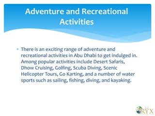  There is an exciting range of adventure and
recreational activities in Abu Dhabi to get indulged in.
Among popular activities include Desert Safaris,
Dhow Cruising, Golfing, Scuba Diving, Scenic
Helicopter Tours, Go Karting, and a number of water
sports such as sailing, fishing, diving, and kayaking.
Adventure and Recreational
Activities
 