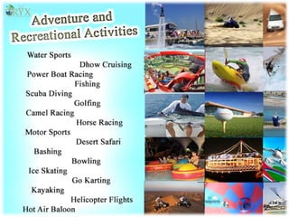  Water sports
 Dhow Cruising
 Power Boat Racing
 Fishing
 Scuba Diving
 Golfing
 Camel Racing
 Horse Racing
 Motorsports
 Desert Safari
 Wadi Bashing
 Bowling
 Ice Skating
 Go Karting
 Kayaking
 Scenic Helicopter Flights
 Hot Air Balooning
 
