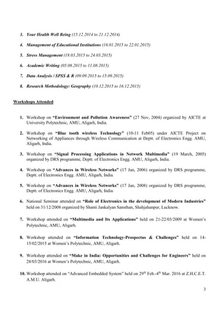 3
3. Your Health Well Being (15.12.2014 to 21.12.2014)
4. Management of Educational Institutions (16.01.2015 to 22.01.2015)
5. Stress Management (18.03.2015 to 24.03.2015)
6. Academic Writing (05.08.2015 to 11.08.2015)
7. Data Analysis / SPSS & R (09.09.2015 to 15.09.2015)
8. Research Methodology: Geography (10.12.2015 to 16.12.2015)
Workshops Attended
1. Workshop on “Environment and Pollution Awareness” (27 Nov, 2004) organized by AICTE at
University Polytechnic, AMU, Aligarh, India.
2. Workshop on “Blue tooth wireless Technology” (10-11 Feb05) under AICTE Project on
Networking of Appliances through Wireless Communication at Deptt. of Electronics Engg. AMU,
Aligarh, India.
3. Workshop on “Signal Processing Applications in Network Multimedia” (19 March, 2005)
organized by DRS programme, Deptt. of Electronics Engg. AMU, Aligarh, India.
4. Workshop on “Advances in Wireless Networks” (17 Jan, 2006) organized by DRS programme,
Deptt. of Electronics Engg. AMU, Aligarh, India.
5. Workshop on “Advances in Wireless Networks” (17 Jan, 2008) organized by DRS programme,
Deptt. of Electronics Engg. AMU, Aligarh, India.
6. National Seminar attended on “Role of Electronics in the development of Modern Industries”
held on 31/12/2008 organized by Shanti Jankalyan Sansthan, Shahjahanpur, Lucknow.
7. Workshop attended on “Multimedia and Its Applications” held on 21-22/03/2009 at Women’s
Polytechnic, AMU, Aligarh.
8. Workshop attended on “Information Technology-Prospectus & Challenges” held on 14-
15/02/2015 at Women’s Polytechnic, AMU, Aligarh.
9. Workshop attended on “Make in India: Opportunities and Challenges for Engineers” held on
28/03/2016 at Women’s Polytechnic, AMU, Aligarh.
10. Workshop attended on “Advanced Embedded System” held on 29th
Feb.-4th
Mar. 2016 at Z.H.C.E.T.
A.M.U. Aligarh.
 