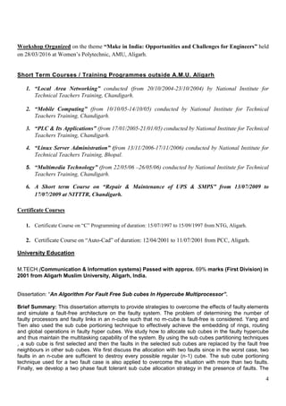 4
Workshop Organized on the theme “Make in India: Opportunities and Challenges for Engineers” held
on 28/03/2016 at Women’s Polytechnic, AMU, Aligarh.
Short Term Courses / Training Programmes outside A.M.U. Aligarh
1. “Local Area Networking” conducted (from 20/10/2004-23/10/2004) by National Institute for
Technical Teachers Training, Chandigarh.
2. “Mobile Computing” (from 10/10/05-14/10/05) conducted by National Institute for Technical
Teachers Training, Chandigarh.
3. “PLC & Its Applications” (from 17/01/2005-21/01/05) conducted by National Institute for Technical
Teachers Training, Chandigarh.
4. “Linux Server Administration” (from 13/11/2006-17/11/2006) conducted by National Institute for
Technical Teachers Training, Bhopal.
5. “Multimedia Technology” (from 22/05/06 –26/05/06) conducted by National Institute for Technical
Teachers Training, Chandigarh.
6. A Short term Course on “Repair & Maintenance of UPS & SMPS” from 13/07/2009 to
17/07/2009 at NITTTR, Chandigarh.
Certificate Courses
1. Certificate Course on “C” Programming of duration: 15/07/1997 to 15/09/1997 from NTG, Aligarh.
2. Certificate Course on “Auto-Cad” of duration: 12/04/2001 to 11/07/2001 from PCC, Aligarh.
University Education
M.TECH.(Communication & Information systems) Passed with approx. 69% marks (First Division) in
2001 from Aligarh Muslim University, Aligarh, India.
Dissertation: “An Algorithm For Fault Free Sub cubes In Hypercube Multiprocessor”.
Brief Summary: This dissertation attempts to provide strategies to overcome the effects of faulty elements
and simulate a fault-free architecture on the faulty system. The problem of determining the number of
faulty processors and faulty links in an n-cube such that no m-cube is fault-free is considered. Yang and
Tien also used the sub cube portioning technique to effectively achieve the embedding of rings, routing
and global operations in faulty hyper cubes. We study how to allocate sub cubes in the faulty hypercube
and thus maintain the multitasking capability of the system. By using the sub cubes partitioning techniques
, a sub cube is first selected and then the faults in the selected sub cubes are replaced by the fault free
neighbours in other sub cubes. We first discuss the allocation with two faults since in the worst case, two
faults in an n-cube are sufficient to destroy every possible regular (n-1) cube. The sub cube portioning
technique used for a two fault case is also applied to overcome the situation with more than two faults.
Finally, we develop a two phase fault tolerant sub cube allocation strategy in the presence of faults. The
 