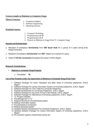6
Courses taught at Diploma in Computer Engg:
Theory Courses:
Practical Courses:
Awards and Scholarships
 Recipient of prestigious Scholarship from IDB Saudi Arab for a period of 4 years during B.Sc.
Engg.(Computer).
 Recipient of prestigious Scholarship from SST, Aligarh for a period of 2 years.
 Award of full fee concession throughout the study in A.M.U Aligarh
Research Contributions:
 Diploma in computer Engg Projects:
 Completed: 50
List of few Projects under my supervision of Diploma in Computer Engg (Final Year)
1. Software Package For Exam Tabulation and Mark sheet of University polytechnic, A.M.U.
Aligarh
2. Software Package For Library Information System of University polytechnic, A.M.U. Aligarh
3. Software Package For Time Table For University Polytechnic
4. Website Development For University Polytechnic, A.M.U. Aligarh
5. Software Package For Accounts of Food Craft Institute, A.M.U. Aligarh
6. Software Package For Attendance of University polytechnic, A.M.U. Aligarh
7. “C” Program Modifier
8. File Management in “C”
9. Adaptive Routing for the Distributed system
10. Railway Information System
11. Encyclopaedia to Computers
12. Railway Schedule System
13. Updated Website Development For University Polytechnic, A.M.U. Aligarh
14. Updated Software Package For Library Information System of University polytechnic, A.M.U.
Aligarh
15. PC protection against unauthorized access etc.
1. Computer Graphics
2. Software Engineering
3. Operating Systems
1. Computer Workshop
2. Programming Lab-III
3. Programming Lab-II
4. Projects in Diploma in Engg (Final Yr. Computer Engg)
 