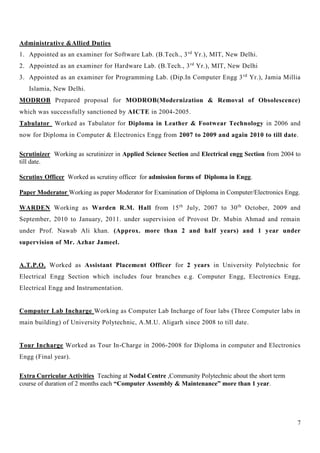 7
Administrative &Allied Duties
1. Appointed as an examiner for Software Lab. (B.Tech., 3rd
Yr.), MIT, New Delhi.
2. Appointed as an examiner for Hardware Lab. (B.Tech., 3rd
Yr.), MIT, New Delhi
3. Appointed as an examiner for Programming Lab. (Dip.In Computer Engg 3rd
Yr.), Jamia Millia
Islamia, New Delhi.
MODROB Prepared proposal for MODROB(Modernization & Removal of Obsolescence)
which was successfully sanctioned by AICTE in 2004-2005.
Tabulator Worked as Tabulator for Diploma in Leather & Footwear Technology in 2006 and
now for Diploma in Computer & Electronics Engg from 2007 to 2009 and again 2010 to till date.
Scrutinizer Working as scrutinizer in Applied Science Section and Electrical engg Section from 2004 to
till date.
Scrutiny Officer Worked as scrutiny officer for admission forms of Diploma in Engg.
Paper Moderator Working as paper Moderator for Examination of Diploma in Computer/Electronics Engg.
WARDEN Working as Warden R.M. Hall from 15th
July, 2007 to 30th
October, 2009 and
September, 2010 to January, 2011. under supervision of Provost Dr. Mubin Ahmad and remain
under Prof. Nawab Ali khan. (Approx. more than 2 and half years) and 1 year under
supervision of Mr. Azhar Jameel.
A.T.P.O. Worked as Assistant Placement Officer for 2 years in University Polytechnic for
Electrical Engg Section which includes four branches e.g. Computer Engg, Electronics Engg,
Electrical Engg and Instrumentation.
Computer Lab Incharge Working as Computer Lab Incharge of four labs (Three Computer labs in
main building) of University Polytechnic, A.M.U. Aligarh since 2008 to till date.
Tour Incharge Worked as Tour In-Charge in 2006-2008 for Diploma in computer and Electronics
Engg (Final year).
Extra Curricular Activities Teaching at Nodal Centre ,Community Polytechnic about the short term
course of duration of 2 months each “Computer Assembly & Maintenance” more than 1 year.
 