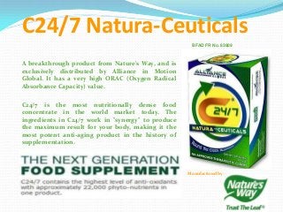 C24/7 Natura-Ceuticals
BFAD FR No. 83809
A breakthrough product from Nature's Way, and is
exclusively distributed by Alliance in Motion
Global. It has a very high ORAC (Oxygen Radical
Absorbance Capacity) value.
C24/7 is the most nutritionally dense food
concentrate in the world market today. The
ingredients in C24/7 work in "synergy" to produce
the maximum result for your body, making it the
most potent anti-aging product in the history of
supplementation.
Manufactured by:
 