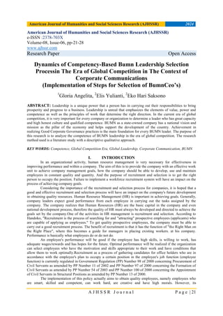 American Journal of Humanities and Social Sciences Research (AJHSSR) 2024
A J H S S R J o u r n a l P a g e | 21
American Journal of Humanities and Social Sciences Research (AJHSSR)
e-ISSN :2378-703X
Volume-08, Issue-06, pp-21-28
www.ajhssr.com
Research Paper Open Access
Dynamics of Competency-Based Bumn Leadership Selection
Processin The Era of Global Competition in The Context of
Corporate Communications
(Implementation of Steps for Selection of BumnCeo’s)
1
Gloria Angelita, 2
Elis Yulianti, 2
Eko Hari Saksono
ABSTRACT: Leadership is a unique power that a person has in carrying out their responsibilities to bring
prosperity and progress to a business. Leadership is unreal that emphasizes the elements of value, power and
competence as well as the principles of work that determine the right direction. In the current era of global
competition, it is very important for every company or organization to determine a leader who has great capacity
and high honest culture and qualified competence. BUMN as a state-owned company has a national vision and
mission as the pillar of the economy and helps support the development of the country. Achievement in
realizing Good Corporate Governance practices is the main foundation for every BUMN leader. The purpose of
this research is to analyze the competence of BUMN leadership in the era of global competition. The research
method used is a literature study with a descriptive qualitative approach.
KEY WORDS: Competence, Global Competition Era, Global Leadership, Corporate Communication, BUMN
I. INTRODUCTION
In an organizational activity, human resource management is very necessary for effectiveness in
improving performance and within a company. The aim of this is to provide the company with an effective work
unit to achieve company management goals, how the company should be able to develop, use and maintain
employees in constant quality and quantity. And the purpose of recruitment and selection is to get the right
person to occupy the position. Failure to implement a workforce recruitment system will have an impact on the
process of achieving company goals.
Considering the importance of the recruitment and selection process for companies, it is hoped that a
good and effective recruitment and selection process will have an impact on the company's future development
in obtaining quality resources. Human Resource Management (HR) is important in achieving goals. Generally,
company leaders expect good performance from each employee in carrying out the tasks assigned by the
company. The company realizes that Human Resources (HR) are the basic capital in the company and even
national development process, therefore the quality of HR must always be developed and directed to achieve the
goals set by the company.One of the activities in HR management is recruitment and selection. According to
Handoko, "Recruitment is the process of searching for and "attracting" prospective employees (applicants) who
are capable of applying as employees." To get quality prospective employees, the company must be able to
carry out a good recruitment process. The benefit of recruitment is that it has the function of "the Right Man on
the Right Place", where this becomes a guide for managers in placing existing workers. at his company.
Performance is basically what employees do or do not do.
An employee's performance will be good if the employee has high skills, is willing to work, has
adequate wages/rewards and has hopes for the future. Optimal performance will be realized if the organization
can select employees who have the motivation and skills appropriate to their work and have conditions that
allow them to work optimally.Recruitment as a process of gathering candidates for office holders who are in
accordance with the employee's plan to occupy a certain position in the employee's job function (employee
function) is currently regulated in Government Regulation (PP) Number 98 of 2000 concerning Procurement of
Civil Servants as amended by PP Number 11 of 2002 and PP Number 97 of 2000 concerning the Formation of
Civil Servants as amended by PP Number 54 of 2003 and PP Number 100 of 2000 concerning the Appointment
of Civil Servants in Structural Positions as amended by PP Number 13 of 2000.
The implementation of this policy actually aims to obtain quality employees, namely employees who
are smart, skilled and competent, can work hard, are creative and have high morals. However, its
 