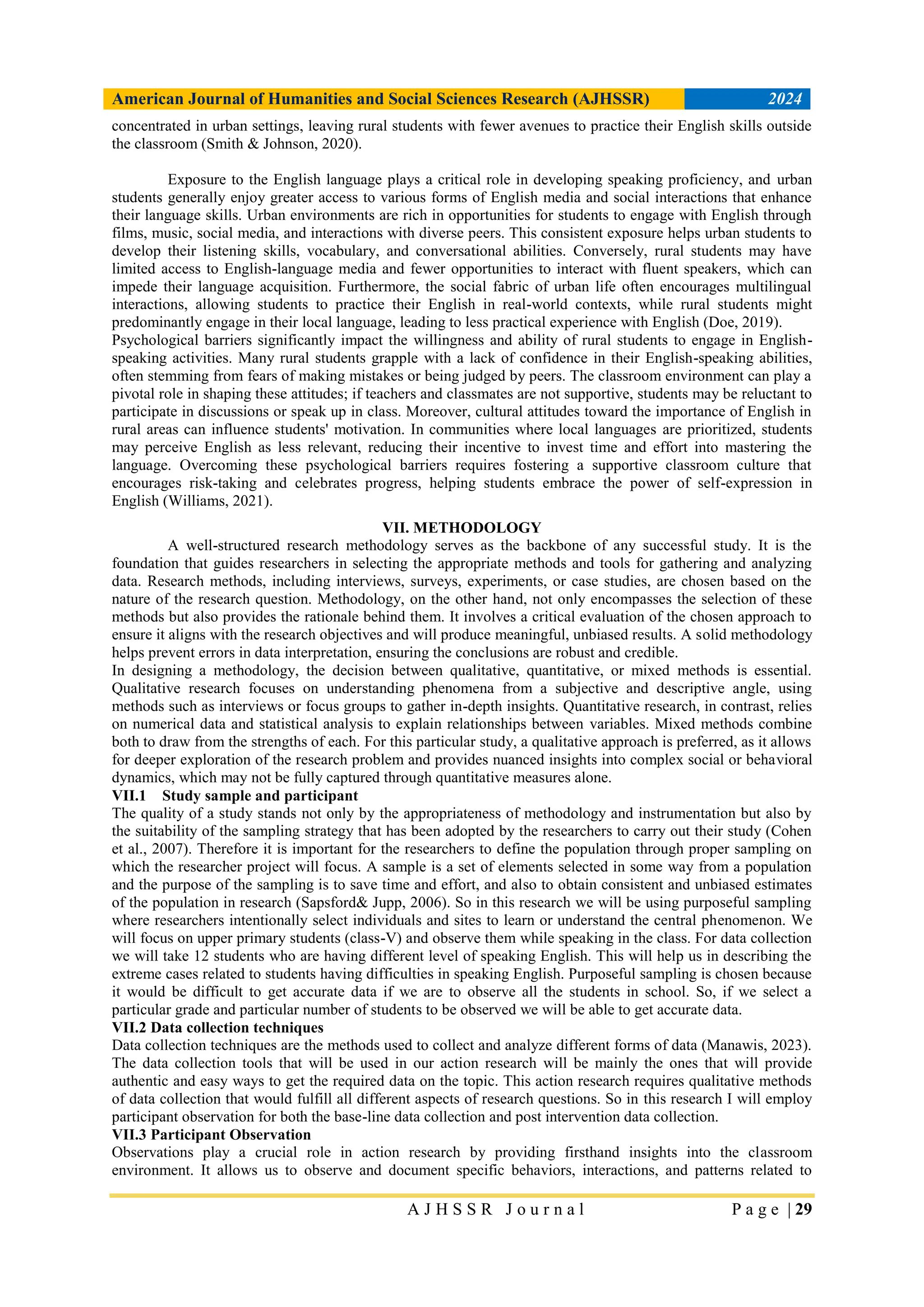 American Journal of Humanities and Social Sciences Research (AJHSSR) 2024
A J H S S R J o u r n a l P a g e | 29
concentrated in urban settings, leaving rural students with fewer avenues to practice their English skills outside
the classroom (Smith & Johnson, 2020).
Exposure to the English language plays a critical role in developing speaking proficiency, and urban
students generally enjoy greater access to various forms of English media and social interactions that enhance
their language skills. Urban environments are rich in opportunities for students to engage with English through
films, music, social media, and interactions with diverse peers. This consistent exposure helps urban students to
develop their listening skills, vocabulary, and conversational abilities. Conversely, rural students may have
limited access to English-language media and fewer opportunities to interact with fluent speakers, which can
impede their language acquisition. Furthermore, the social fabric of urban life often encourages multilingual
interactions, allowing students to practice their English in real-world contexts, while rural students might
predominantly engage in their local language, leading to less practical experience with English (Doe, 2019).
Psychological barriers significantly impact the willingness and ability of rural students to engage in English-
speaking activities. Many rural students grapple with a lack of confidence in their English-speaking abilities,
often stemming from fears of making mistakes or being judged by peers. The classroom environment can play a
pivotal role in shaping these attitudes; if teachers and classmates are not supportive, students may be reluctant to
participate in discussions or speak up in class. Moreover, cultural attitudes toward the importance of English in
rural areas can influence students' motivation. In communities where local languages are prioritized, students
may perceive English as less relevant, reducing their incentive to invest time and effort into mastering the
language. Overcoming these psychological barriers requires fostering a supportive classroom culture that
encourages risk-taking and celebrates progress, helping students embrace the power of self-expression in
English (Williams, 2021).
VII. METHODOLOGY
A well-structured research methodology serves as the backbone of any successful study. It is the
foundation that guides researchers in selecting the appropriate methods and tools for gathering and analyzing
data. Research methods, including interviews, surveys, experiments, or case studies, are chosen based on the
nature of the research question. Methodology, on the other hand, not only encompasses the selection of these
methods but also provides the rationale behind them. It involves a critical evaluation of the chosen approach to
ensure it aligns with the research objectives and will produce meaningful, unbiased results. A solid methodology
helps prevent errors in data interpretation, ensuring the conclusions are robust and credible.
In designing a methodology, the decision between qualitative, quantitative, or mixed methods is essential.
Qualitative research focuses on understanding phenomena from a subjective and descriptive angle, using
methods such as interviews or focus groups to gather in-depth insights. Quantitative research, in contrast, relies
on numerical data and statistical analysis to explain relationships between variables. Mixed methods combine
both to draw from the strengths of each. For this particular study, a qualitative approach is preferred, as it allows
for deeper exploration of the research problem and provides nuanced insights into complex social or behavioral
dynamics, which may not be fully captured through quantitative measures alone.
VII.1 Study sample and participant
The quality of a study stands not only by the appropriateness of methodology and instrumentation but also by
the suitability of the sampling strategy that has been adopted by the researchers to carry out their study (Cohen
et al., 2007). Therefore it is important for the researchers to define the population through proper sampling on
which the researcher project will focus. A sample is a set of elements selected in some way from a population
and the purpose of the sampling is to save time and effort, and also to obtain consistent and unbiased estimates
of the population in research (Sapsford& Jupp, 2006). So in this research we will be using purposeful sampling
where researchers intentionally select individuals and sites to learn or understand the central phenomenon. We
will focus on upper primary students (class-V) and observe them while speaking in the class. For data collection
we will take 12 students who are having different level of speaking English. This will help us in describing the
extreme cases related to students having difficulties in speaking English. Purposeful sampling is chosen because
it would be difficult to get accurate data if we are to observe all the students in school. So, if we select a
particular grade and particular number of students to be observed we will be able to get accurate data.
VII.2 Data collection techniques
Data collection techniques are the methods used to collect and analyze different forms of data (Manawis, 2023).
The data collection tools that will be used in our action research will be mainly the ones that will provide
authentic and easy ways to get the required data on the topic. This action research requires qualitative methods
of data collection that would fulfill all different aspects of research questions. So in this research I will employ
participant observation for both the base-line data collection and post intervention data collection.
VII.3 Participant Observation
Observations play a crucial role in action research by providing firsthand insights into the classroom
environment. It allows us to observe and document specific behaviors, interactions, and patterns related to
 