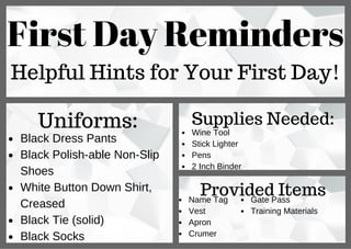First Day Reminders
Helpful Hints for Your First Day!
Uniforms:
Black Dress Pants
Black Polish­able Non­Slip
Shoes
White Button Down Shirt,
Creased
Black Tie (solid)
Black Socks
Supplies Needed:
Wine Tool
Stick Lighter
Pens
2 Inch Binder
Provided ItemsName Tag
Vest
Apron
Crumer
Gate Pass
Training Materials
 