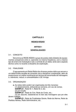 3-1 
C 24-9 
CAPÍTULO 3 
REDES-RÁDIO 
ARTIGO I 
GENERALIDADES 
3-1. CONCEITO 
Denomina-se REDE-RÁDIO o grupo de postos-rádio dotados de equipa-mentos 
compatíveis entre si, operando na mesma freqüência, com o mesmo 
tipo de sinal e de modulação e sob o controle de um deles, tanto sob o aspecto 
técnico como no tocante à disciplina de exploração. 
3-2. FINALIDADE 
O agrupamento em Rede-Rádio dos diversos postos-rádio que servem a 
um determinado escalão de comando visa a disciplinar a exploração, além de 
proporcionar um melhor rendimento em termos de transmissão de mensagens 
e, sobretudo, reduzir a vulnerabilidade à GE inimiga. 
3-3. ORGANIZAÇÃO 
a. As redes-rádio podem ser organizadas de três maneiras: 
(1) aleatoriamente, atribuindo-se números, em vez de nomes. 
EXEMPLO - Rede Nr 1, Rede Nr 2, etc; 
(2) por função 
EXEMPLO - Rede do Cmt, Rede de Cmdo, etc.; 
(3) por assunto, baseando-se no teor das mensagens que por elas 
devem trafegar. 
EXEMPLO - Rede de Finalidades Gerais, Rede de Alarme, Rede de 
Pedidos Aéreos, Rede Administrativa, etc. 
 