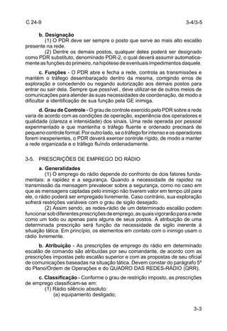 3-3 
C 24-9 
b. Designação 
(1) O PDR deve ser sempre o posto que serve ao mais alto escalão 
presente na rede. 
(2) Dentre os demais postos, qualquer deles poderá ser designado 
como PDR substituto, denominado PDR-2, o qual deverá assumir automatica-mente 
as funções do primeiro, na hipótese de eventuais impedimentos daquele. 
c. Funções - O PDR abre e fecha a rede, controla as transmissões e 
mantém o tráfego desembaraçado dentro da mesma, corrigindo erros de 
exploração e concedendo ou negando autorização aos demais postos para 
entrar ou sair dela. Sempre que possível , deve utilizar-se de outros meios de 
comunicações para atender às suas necessidades de coordenação, de modo a 
dificultar a identificação de sua função pela GE inimiga. 
d. Grau de Controle - O grau de controle exercido pelo PDR sobre a rede 
varia de acordo com as condições de operação, experiência dos operadores e 
qualidade (clareza e intensidade) dos sinais. Uma rede operada por pessoal 
experimentado e que mantenha o tráfego fluente e ordenado precisará de 
pequeno controle formal. Por outro lado, se o tráfego for intenso e os operadores 
forem inexperientes, o PDR deverá exercer controle rígido, de modo a manter 
a rede organizada e o tráfego fluíndo ordenadamente. 
3-5. PRESCRIÇÕES DE EMPREGO DO RÁDIO 
a. Generalidades 
(1) O emprego do rádio depende do confronto de dois fatores funda-mentais: 
a rapidez e a segurança. Quando a necessidade de rapidez na 
transmissão da mensagem prevalecer sobre a segurança, como no caso em 
que as mensagens captadas pelo inimigo não tiverem valor em tempo útil para 
ele, o rádio poderá ser empregado livremente. Caso contrário, sua exploração 
sofrerá restrições variáveis com o grau de sigilo desejado. 
(2) Assim sendo, as redes-rádio de um determinado escalão podem 
funcionar sob diferentes prescrições de emprego, as quais vigorarão para a rede 
como um todo ou apenas para alguns de seus postos. A atribuição de uma 
determinada prescrição será função da necessidade de sigilo inerente à 
situação tática. Em princípio, os elementos em contato com o inimigo usam o 
rádio livremente. 
b. Atribuição - As prescrições de emprego do rádio em determinado 
escalão de comando são atribuídas por seu comandante, de acordo com as 
prescrições impostas pelo escalão superior e com as propostas de seu oficial 
de comunicações baseadas na situação tática. Devem constar do parágrafo 5º 
do Plano/Ordem de Operações e do QUADRO DAS REDES-RÁDIO (QRR). 
c. Classificação - Conforme o grau de restrição imposto, as prescrições 
de emprego classificam-se em: 
(1) Rádio silêncio absoluto: 
(a) equipamento desligado; 
3-4/3-5 
 