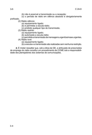 C 24-9 
3-4 
(b) não é possível a transmissão ou a recepção; 
(c) o período de rádio em silêncio absoluto é obrigatoriamente 
prefixado. 
(2) Rádio silêncio: 
(a) equipamento ligado; 
(b) é permitida a escuta-rádio; 
(c) proibido qualquer tipo de transmissão. 
(3) Rádio restrito: 
(a) equipamento ligado; 
(b) autorizada a escuta-rádio; 
(c) permitida a transmissão de mensagens urgentíssimase urgentes. 
(4) Rádio livre: 
(a) equipamento ligado; 
(b) a escuta e a transmissão são realizadas sem nenhuma restrição. 
d. É mister ressaltar que, sob a ótica da GE, a atribuição de prescrições 
de emprego do rádio constitui um procedimento de CCME sob a responsabili-dade 
dos planejadores dos sistemas de comunicações. 
3-5 
 