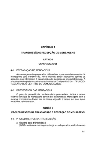 4-1 
C 24-9 
CAPÍTULO 4 
TRANSMISSÃO E RECEPÇÃO DE MENSAGENS 
ARTIGO I 
GENERALIDADES 
4-1. PREPARAÇÃO DE MENSAGENS 
As mensagens são preparadas pelo redator e processadas no centro de 
mensagens para transmissão. Neste manual, serão abordados apenas os 
aspectos que interessam à transmissão de mensagens em radiotelefonia. A 
preparação completa encontra-se no Manual de Campanha C 24-17 FUNCIO-NAMENTO 
DOS CENTROS DE COMUNICAÇÕES. 
4-2. PRECEDÊNCIA DAS MENSAGENS 
O grau de precedência, também dado pelo redator, indica a ordem 
relativa com que as mensagens devem ser transmitidas. Mensagens com a 
mesma precedência devem ser enviadas segundo a ordem em que foram 
recebidas pelo operador. 
ARTIGO II 
PROCEDIMENTOS NA TRANSMISSÃO E RECEPÇÃO DE MENSAGENS 
4-3. PROCEDIMENTOS NA TRANSMISSÃO 
a. Preparo para transmissão 
(1) O formulário de mensagens chega ao radioperador, vindo do centro 
 