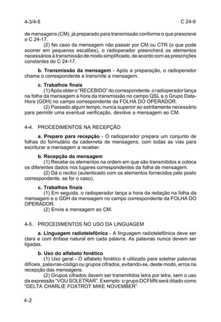 C 24-9 
4-3/4-5 
de mensagens (CM), já preparado para transmissão conforme o que prescreve 
o C 24-17. 
4-2 
(2) No caso da mensagem não passar por CM ou CTR (o que pode 
ocorrer em pequenos escalões), o radioperador preencherá os elementos 
necessários à transmissão de modo simplificado, de acordo com as prescrições 
constantes do C 24-17. 
b. Transmissão da mensagem - Após a preparação, o radioperador 
chama o correspondente e transmite a mensagem. 
c. Trabalhos finais 
(1) Após obter o “RECEBIDO” do correspondente, o radioperador lança 
na folha da mensagem a hora da transmissão no campo QSL e o Grupo Data- 
Hora (GDH) no campo correspondente da FOLHA DO OPERADOR. 
(2) Passado algum tempo, nunca superior ao estritamente necessário 
para permitir uma eventual verificação, devolve a mensagem ao CM. 
4-4. PROCEDIMENTOS NA RECEPÇÃO 
a. Preparo para recepção - O radioperador prepara um conjunto de 
folhas do formulário da caderneta de mensagens, com todas as vias para 
escriturar a mensagem a receber. 
b. Recepção da mensagem 
(1) Recebe os elementos na ordem em que são transmitidos e coloca 
os diferentes dados nos lugares correspondentes da folha de mensagem. 
(2) Dá o recibo (autenticado com os elementos fornecidos pelo posto 
correspondente, se for o caso). 
c. Trabalhos finais 
(1) Em seguida, o radioperador lança a hora da redação na folha da 
mensagem e o GDH da mensagem no campo correspondente da FOLHA DO 
OPERADOR. 
(2) Envia a mensagem ao CM. 
4-5. PROCEDIMENTOS NO USO DA LINGUAGEM 
a. Linguagem radiotelefônica - A linguagem radiotelefônica deve ser 
clara e com ênfase natural em cada palavra. As palavras nunca devem ser 
ligadas. 
b. Uso do alfabeto fonético 
(1) Uso geral - O alfabeto fonético é utilizado para soletrar palavras 
difíceis, palavras-código ou grupos cifrados, evitando-se, deste modo, erros na 
recepção das mensagens. 
(2) Grupos cifrados devem ser transmitidos letra por letra, sem o uso 
da expressão “VOU SOLETRAR”. Exemplo: o grupo DCFMN será ditado como 
“DELTA CHARLIE FOXTROT MIKE NOVEMBER” 
 