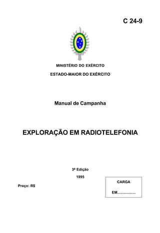 MINISTÉRIO DO EXÉRCITO 
ESTADO-MAIOR DO EXÉRCITO 
Manual de Campanha 
EXPLORAÇÃO EM RADIOTELEFONIA 
3ª Edição 
1995 
C 24-9 
CARGA 
EM................. 
Preço: R$ 
 