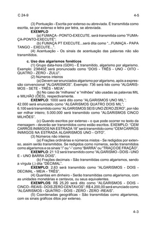 4-3 
C 24-9 
(3) Pontuação - Escrita por extenso ou abreviada. É transmitida como 
escrita, se por extenso e letra por letra, se abreviada. 
EXEMPLO 
(a) FUMAÇA - PONTO-EXECUTE. será transmitida como “FUMA-ÇA- 
PONTO-EXECUTE”; 
(b) FUMAÇA PT EXECUTE...será dita como “...FUMAÇA - PAPA 
TANGO - EXECUTE...”. 
(4) Acentuação - Os sinais de acentuação das palavras não são 
transmitidos. 
c. Uso dos algarismos fonéticos 
(1) Grupo data-hora (GDH) - É transmitido, algarismo por algarismo. 
Exemplo: 23l840Z será pronunciado como “DOIS - TRÊS - UNO - OITO - 
QUATRO - ZERO - ZULU”. 
(2) Números inteiros 
(a) Devem ser enunciados algarismo por algarismo, após a expres-são 
convencional “ALGARISMOS”. Exemplo: 736 será lido como “ALGARIS-MOS 
- SETE - TRÊS - MEIA”. 
(b) No caso de “milhares” e “milhões” são usadas as palavras MIL 
e MILHÃO (ÕES), respectivamente. 
EXEMPLO: 1000 será dito como “ALGARISMOS UNO MIL”; 
42.000 será enunciado como “ALGARISMOS QUATRO DOIS MIL”; 
6.100 será transmitido como “ALGARISMOS SEIS UNO ZERO ZERO”, por não 
ser milhar inteiro; 5.000.000 será transmitido como “ALGARISMOS CINCO 
MILHÕES”. 
(c) Quando escritos por extenso - o que pode ocorrer no texto da 
mensagem - deverão ser transmitidos como estão escritos. EXEMPLO: “CEM 
CARROS INIMIGOS NA ESTRADA 18” será transmitido como “CEM CARROS 
INIMIGOS NA ESTRADA ALGARISMOS UNO - OITO”. 
(3) Números não inteiros 
(a) Frações ordinárias e números mistos - Se redigidos por exten-so, 
assim serão transmitidos. Se redigidos como números, serão transmitidos 
como algarismos e os sinais “/” ou “-” como “BARRA” ou “TRAÇO DE FRAÇÃO”. 
EXEMPLO: 21 1/2 será transmitido como “ALGARISMO - DOIS - UNO 
E - UNO BARRA DOIS”. 
(b) Frações decimais - São transmitidas como algarismos, sendo 
a vírgula (,) dita “DECIMAL”. 
EXEMPLO: 2,63 será transmitido como “ALGARISMOS - DOIS - 
DECIMAL - MEIA - TRÊS”. 
(4) Quantias em dinheiro - Serão transmitidas como algarismos, com 
as unidades monetárias e centavos, ou seus equivalentes. 
EXEMPLOS: R$ 25,20 será dito como “ALGARISMOS - DOIS - 
CINCO - REAIS - DOIS ZERO CENTAVOS”; R$ 4.200,00 será enunciado como 
“ALGARISMOS - QUATRO - DOIS - ZERO - ZERO -REAIS”. 
(5) Coordenadas geográficas - São transmitidas como algarismos, 
com os sinais gráficos ditos por extenso. 
4-5 
 