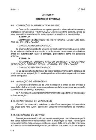 C 24-9 
4-8/4-11 
4-8 
ARTIGO IV 
SITUAÇÕES DIVERSAS 
4-8. CORREÇÕES DURANTE A TRANSMISSÃO 
a. Quando for cometido um erro pelo operador, ele usa imediatamente a 
expressão convencional “RETIFICAÇÃO”, repete a última palavra, grupo ou 
sinal transmitido corretamente, antes do erro, e continua a transmissão. 
EXEMPLO: 
- CHAMADOR: LONGITUDE 105 - RETIFICAÇÃO - LONGITUDE 1005- 
ZNB JJ - 132100P - CÂMBIO 
- CHAMADO: RECEBIDO APAGO 
b. Quando for descoberto um erro no trecho já transmitido, porém antes 
de ter sido concluída a transmissão, o radioperador deverá concluir o texto e, 
antes do autenticador, fazer a correção, procedendo como no parágrafo 
anterior. 
EXEMPLO: 
- CHAMADOR: COMBOIO CHEGOU SUPRIMENTO SOLICITADO-RETIFICAÇÃO- 
COMBOIO SEGUIU - ZNB QQ - 132100P - CÂMBIO 
- CHAMADO: RECEBIDO APAGO 
c. Se o posto chamado deixar de copiar parte da mensagem, solicitará ao 
posto chamador a repetição do trecho perdido, utilizando a expressão conven-cional 
adequada. 
4-9. ANULAÇÃO DE MENSAGENS 
a. Durante a transmissão de uma mensagem e antes de ser enviado o 
sinal de fim de transmissão, a mesma pode ser anulada, usando-se a expressão 
convencional de serviço adequada. 
b. A mensagem já completamente transmitida só poderá ser anulada por 
outra mensagem. 
4-10. IDENTIFICAÇÃO DE MENSAGENS 
Quando for necessário referir-se ou identificar mensagem já transmitida, 
seu grupo data-hora (GDH) poderá ser utilizado como elemento de identifica-ção. 
4-11. MENSAGENS DE SERVIÇO 
Mensagens de serviço são pequenas mensagens, normalmente expedi-das 
pelos operadores e relacionadas com a exploração da rede. Não exigem 
certos elementos, tais como precedência, grupo data-hora, etc. Na chamada, 
ao invés da transmissão do algarismo que indica a precedência da mensagem, 
 