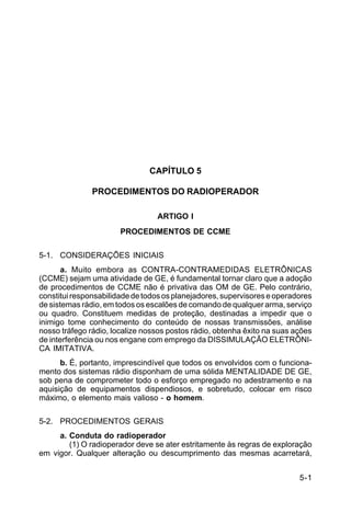 5-1 
C 24-9 
CAPÍTULO 5 
PROCEDIMENTOS DO RADIOPERADOR 
ARTIGO I 
PROCEDIMENTOS DE CCME 
5-1. CONSIDERAÇÕES INICIAIS 
a. Muito embora as CONTRA-CONTRAMEDIDAS ELETRÔNICAS 
(CCME) sejam uma atividade de GE, é fundamental tornar claro que a adoção 
de procedimentos de CCME não é privativa das OM de GE. Pelo contrário, 
constitui responsabilidade de todos os planejadores, supervisores e operadores 
de sistemas rádio, em todos os escalões de comando de qualquer arma, serviço 
ou quadro. Constituem medidas de proteção, destinadas a impedir que o 
inimigo tome conhecimento do conteúdo de nossas transmissões, análise 
nosso tráfego rádio, localize nossos postos rádio, obtenha êxito na suas ações 
de interferência ou nos engane com emprego da DISSIMULAÇÃO ELETRÔNI-CA 
IMITATIVA. 
b. É, portanto, imprescindível que todos os envolvidos com o funciona-mento 
dos sistemas rádio disponham de uma sólida MENTALIDADE DE GE, 
sob pena de comprometer todo o esforço empregado no adestramento e na 
aquisição de equipamentos dispendiosos, e sobretudo, colocar em risco 
máximo, o elemento mais valioso - o homem. 
5-2. PROCEDIMENTOS GERAIS 
a. Conduta do radioperador 
(1) O radioperador deve se ater estritamente às regras de exploração 
em vigor. Qualquer alteração ou descumprimento das mesmas acarretará, 
 