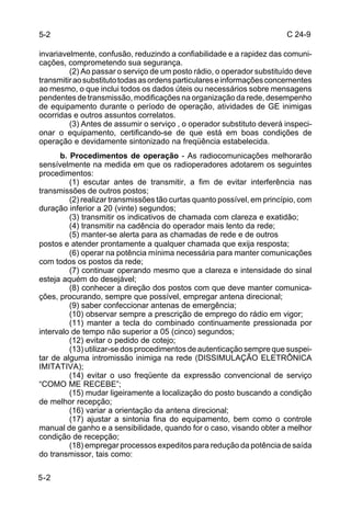 C 24-9 
5-2 
invariavelmente, confusão, reduzindo a confiabilidade e a rapidez das comuni-cações, 
5-2 
comprometendo sua segurança. 
(2) Ao passar o serviço de um posto rádio, o operador substituído deve 
transmitir ao substituto todas as ordens particulares e informações concernentes 
ao mesmo, o que inclui todos os dados úteis ou necessários sobre mensagens 
pendentes de transmissão, modificações na organização da rede, desempenho 
de equipamento durante o período de operação, atividades de GE inimigas 
ocorridas e outros assuntos correlatos. 
(3) Antes de assumir o serviço , o operador substituto deverá inspeci-onar 
o equipamento, certificando-se de que está em boas condições de 
operação e devidamente sintonizado na freqüência estabelecida. 
b. Procedimentos de operação - As radiocomunicações melhorarão 
sensívelmente na medida em que os radioperadores adotarem os seguintes 
procedimentos: 
(1) escutar antes de transmitir, a fim de evitar interferência nas 
transmissões de outros postos; 
(2) realizar transmissões tão curtas quanto possível, em princípio, com 
duração inferior a 20 (vinte) segundos; 
(3) transmitir os indicativos de chamada com clareza e exatidão; 
(4) transmitir na cadência do operador mais lento da rede; 
(5) manter-se alerta para as chamadas de rede e de outros 
postos e atender prontamente a qualquer chamada que exija resposta; 
(6) operar na potência mínima necessária para manter comunicações 
com todos os postos da rede; 
(7) continuar operando mesmo que a clareza e intensidade do sinal 
esteja aquém do desejável; 
(8) conhecer a direção dos postos com que deve manter comunica-ções, 
procurando, sempre que possível, empregar antena direcional; 
(9) saber confeccionar antenas de emergência; 
(10) observar sempre a prescrição de emprego do rádio em vigor; 
(11) manter a tecla do combinado continuamente pressionada por 
intervalo de tempo não superior a 05 (cinco) segundos; 
(12) evitar o pedido de cotejo; 
(13) utilizar-se dos procedimentos de autenticação sempre que suspei-tar 
de alguma intromissão inimiga na rede (DISSIMULAÇÃO ELETRÔNICA 
IMITATIVA); 
(14) evitar o uso freqüente da expressão convencional de serviço 
“COMO ME RECEBE”; 
(15) mudar ligeiramente a localização do posto buscando a condição 
de melhor recepção; 
(16) variar a orientação da antena direcional; 
(17) ajustar a sintonia fina do equipamento, bem como o controle 
manual de ganho e a sensibilidade, quando for o caso, visando obter a melhor 
condição de recepção; 
(18) empregar processos expeditos para redução da potência de saída 
do transmissor, tais como: 
 