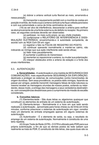 5-2/5-3 
5-3 
C 24-9 
(a) dobrar a antena vertical curta flexível ao meio, amarrando-a 
nessa posição; 
(b) transportar o equipamento portátil com a mochila às costas em 
posição invertida, de modo a que a antena vertical curta fique voltada para baixo 
e com sua extremidade a cerca de trinta centímetros do solo; 
(19) ao ser alvo de interferência, desconectar a antena para verificar 
se ela é proveniente de uma fonte externa ou de defeito no receptor. No primeiro 
caso, as seguintes condutas deverão ser observadas: 
(a) participar, no mais curto prazo, ao seu chefe imediato; 
(b) confeccionar o RELATÓRIO DE INTERFERÊNCIA E DISSI-MULAÇÃO 
ELETRÔNICA, encaminhando-o à autoridade competente, de 
acordo com as NGA Com Elt em vigor; 
(c) registrar o fato na FOLHA DE REGISTRO DO POSTO; 
(d) continuar operando normalmente e manter-se calmo, não 
indicando ao inimigo que sua ação interferente está sendo eficaz; 
(e) falar mais pausadamente; 
(f) aumentar a potência do transmissor; 
(g) reorientar ou reposicionar a antena, ou mudar sua polarização; 
(h) interpor obstáculos entre a antena da estação e a fonte dos 
sinais interferentes. 
5-3. AUTENTICAÇÃO 
a. Generalidades - A autenticação é uma medida de SEGURANÇA DAS 
COMUNICAÇÕES, mais especificamente SEGURANÇA DA EXPLORAÇÃO, 
destinada a proteger os sistemas de comunicações contra transmissões de 
origem duvidosa. Sem essa providência, os postos-rádio inimigos, fazendo-se 
passar por amigos, poderão transmitir mensagens falsas de toda natureza ou 
mesmo receber as mensagens oriundas de nossos postos, evitando ou retar-dando, 
desse modo, a entrega das mensagens a seus verdadeiros destinatári-os, 
com conseqüências desastrosas para o cumprimento da missão do escalão 
considerado. 
b. Conceitos básicos 
(1) Elementos-teste - São duas letras ou algarismos quaisquer que 
constituem os elementos de entrada de um sistema de autenticação. 
(2) Elemento-tempo - Normalmente é a hora em que está sendo 
realizada a autenticação , aproximada para horas cheias ou de trinta em trinta 
minutos, conforme prescrever o sistemas de autenticação em vigor: constitui 
mais um elemento de entrada empregado apenas em alguns sistemas de 
autenticação. 
(3) Autenticador - É o elemento de saída, ou seja, o resultado do 
emprego de um sistema de autenticação. Normalmente é constituído de uma 
letra repetida. 
(4) Grupo Teste de Rede (GTR) - O GTR é utilizado pelo PDR para sua 
própria autenticação, a fim de que os demais postos da rede saibam que 
realmente se trata do PDR. É constituído de três letras, das quais duas são os 
 