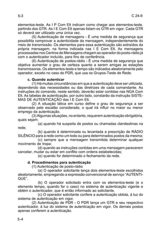 C 24-9 
5-3 
elementos-teste. As I P Com Elt indicam como chegar aos elementos-teste, 
partindo dos GTR. As I E Com Elt apenas listam os GTR em vigor. Cada GTR 
só deverá ser utilizado uma única vez. 
5-4 
(5) Autenticação de mensagens - É uma medida de segurança que 
possibilita comprovar a autenticidade da mensagem, independentemente do 
meio de transmissão. Os elementos para essa autenticação são extraídos da 
própria mensagem, na forma indicada nas I E Com Elt. As mensagens 
processadas nos Centros de Mensagens chegam ao operador do posto-rádio já 
com o autenticador incluído, para fins de conferência. 
(6) Autenticação de postos-rádio - É uma medida de segurança que 
objetiva aumentar o grau de certeza quanto a serem amigas as estações 
transmissoras. Os elementos-teste e tempo são indicados aleatoriamente pelo 
operador, exceto no caso do PDR, que usa os Grupos-Teste de Rede. 
c. Quando autenticar 
(1) Há muitas circunstâncias em que a autenticação deve ser utilizada, 
dependendo das necessidades ou das diretrizes de cada comandante. As 
instruções do comando, neste sentido, deverão estar contidas nas NGA Com 
Elt. As tabelas de autenticação, por outro lado, constarão da instrução SISTE-MAS 
DE AUTENTICAÇÃO das I E Com Elt. 
(2) A situação tática em curso define o grau de segurança a ser 
observado pelo escalão considerado, o qual irá influir no maior ou menor 
emprego da autenticação. 
(3) Algumas situações, no entanto, requerem autenticação obrigatória, 
quais sejam: 
(a) quando há suspeita de postos ou chamadas clandestinas na 
rede; 
(b) quando é determinada ou levantada a prescrição de RÁDIO 
SILÊNCIO para a rede como um todo ou para determinados postos da mesma; 
(c) sempre que a mensagem transmitida determinar qualquer 
movimento de tropa; 
(d) quando as instruções contidas em uma mensagem parecerem 
cancelar, mudar ou estar em conflito com ordens estabelecidas; 
(e) quando for determinado o fechamento da rede. 
d. Procedimentos para autenticação 
(1) Autenticação de posto-rádio 
(a) O operador solicitante lança dois elementos-teste escolhidos 
aleatoriamente, empregando a expressão convencional de serviço “AUTENTI-QUE”. 
(b) O operador solicitado entra com os elementos-teste (e o 
elemento tempo, quando for o caso) no sistema de autenticação vigente e 
obtém o autenticador, que é então informado ao solicitante. 
(c) O operador solicitante confere a autenticação obtida, à luz do 
sistema de autenticação em vigor. 
(2) Autenticação de PDR - O PDR lança um GTR e seu respectivo 
autenticador, à luz do sistema de autenticação em vigor. Os demais postos 
apenas conferem a autenticação. 
 