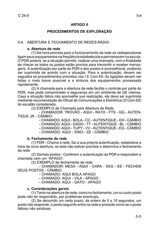 5-4 
5-5 
C 24-9 
ARTIGO II 
PROCEDIMENTOS DE EXPLORAÇÃO 
5-4. ABERTURA E FECHAMENTO DE REDES-RÁDIO 
a. Abertura de rede 
(1) Na hora prevista para o funcionamento da rede os radioperadores 
ligam seus equipamentos na freqüência estabelecida e permanecem na escuta. 
O PDR poderá, se a situação permitir, realizar uma chamada, com a finalidade 
de checar se todos os postos estão prontos para transmitir e receber mensa-gens. 
A autenticação por parte do PDR e dos postos é aconselhável, podendo 
ser suprimida de acordo com a situação. Para a autenticação, devem ser 
seguidos os procedimentos previstos nas I E Com Elt. As ligações devem ser 
feitas o mais breve possível e a sintonia dos equipamentos processada 
rapidamente. 
(2) A chamada para a abertura da rede facilita o controle por parte do 
PDR, mas pode comprometer a segurança em um ambiente de GE intensa. 
Caso a situação tática não aconselhe sua realização, ela deve ser suprimida 
mediante recomendação do Oficial de Comunicações e Eletrônica (O Com Elt) 
do escalão considerado. 
(3) EXEMPLO de Chamada para Abertura de Rede 
- CHAMADOR: TROVÃO - AQUI - RATO - FTS - GG - AUTEN-TIQUE 
JR - CÂMBIO 
- CHAMADO: AQUI - BOLA - CC - AUTENTIQUE - DH - CÂMBIO 
- CHAMADO: AQUI - DADO - TT - AUTENTIQUE - BL - CÂMBIO 
- CHAMADO: AQUI - TUPY - VV - AUTENTIQUE - EG - CÂMBIO 
- CHAMADO: AQUI - SINO - ZZ - CÂMBIO 
b. Fechamento de rede 
(1) PDR - Chama a rede, faz a sua própria autenticação, estabelece a 
hora da nova abertura, se esta não estiver prevista e determina o fechamento 
da rede. 
(2) Demais postos - Conferem a autenticação do PDR e respondem a 
chamada com um “APAGO”. 
(3) EXEMPLO de fechamento de rede 
- CHAMADOR: MESA - AQUI - CARA - SXG - EE - FECHEM 
SEUS POSTOS - CÂMBIO 
- CHAMADO: AQUI BOLA APAGO 
- CHAMADO: AQUI - VILA - APAGO 
- CHAMADO: AQUI - GATO - APAGO 
c. Considerações gerais 
(1) Tanto na abertura de rede, como no fechamento, um ou outro posto 
pode não ter respondido, por problemas eventuais. 
(2) Se decorrido um certo prazo, da ordem de 5 a 10 segundos, um 
posto não responde, o posto seguinte entra na rede e procede como se o posto 
faltoso não existisse. 
 
