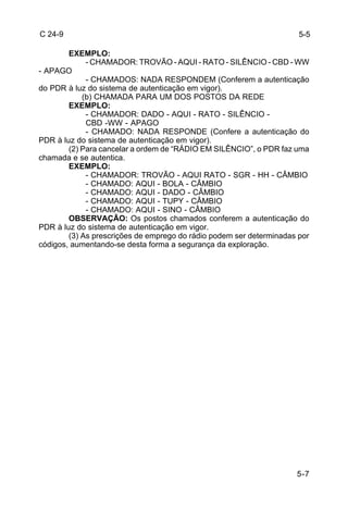 5-7 
C 24-9 
EXEMPLO: 
- CHAMADOR: TROVÃO - AQUI - RATO - SILÊNCIO - CBD - WW 
- APAGO 
- CHAMADOS: NADA RESPONDEM (Conferem a autenticação 
do PDR à luz do sistema de autenticação em vigor). 
(b) CHAMADA PARA UM DOS POSTOS DA REDE 
EXEMPLO: 
- CHAMADOR: DADO - AQUI - RATO - SILÊNCIO - 
CBD -WW - APAGO 
- CHAMADO: NADA RESPONDE (Confere a autenticação do 
PDR à luz do sistema de autenticação em vigor). 
(2) Para cancelar a ordem de “RÁDIO EM SILÊNCIO”, o PDR faz uma 
chamada e se autentica. 
EXEMPLO: 
- CHAMADOR: TROVÃO - AQUI RATO - SGR - HH - CÂMBIO 
- CHAMADO: AQUI - BOLA - CÂMBIO 
- CHAMADO: AQUI - DADO - CÂMBIO 
- CHAMADO: AQUI - TUPY - CÂMBIO 
- CHAMADO: AQUI - SINO - CÂMBIO 
OBSERVAÇÃO: Os postos chamados conferem a autenticação do 
PDR à luz do sistema de autenticação em vigor. 
(3) As prescrições de emprego do rádio podem ser determinadas por 
códigos, aumentando-se desta forma a segurança da exploração. 
5-5 
 