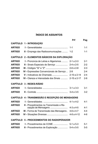 ÍNDICE DE ASSUNTOS 
Prf Pag 
CAPÍTULO 1 - INTRODUÇÃO 
ARTIGO I - Generalidades ........................................ 1-1 1-1 
ARTIGO II - Emprego das Radiocomunicações ......... 1-2 1-1 
CAPÍTULO 2 - ELEMENTOS BÁSICOS DA EXPLORAÇÃO 
ARTIGO I - Pronúncia de Letras e Algarismos. ......... 2-1 a 2-3 2-1 
ARTIGO II - Sinais Especiais de Serviço ................... 2-4 e 2-5 2-2 
ARTIGO III - Códigos "Q" e "Z" ................................... 2-6 a 2-8 2-3 
ARTIGO IV - Expressões Convencionais de Serviço .. 2-9 2-4 
ARTIGO V - Indicativos de Chamada ......................... 2-10 a 2-14 2-4 
ARTIGO VI - Clareza e Intensidade dos Sinais ........... 2-15 a 2-17 2-6 
CAPÍTULO 3 - REDES-RÁDIO 
ARTIGO I - Generalidades ........................................ 3-1 a 3-3 3-1 
ARTIGO II - Controle .................................................. 3-4 e 3-5 3-2 
CAPÍTULO 4 - TRANSMISSÃO E RECEPÇÃO DE MENSAGENS 
ARTIGO I - Generalidades. ....................................... 4-1 e 4-2 4-1 
ARTIGO II - Procedimentos na Transmissão e Re-cepção 
de Mensagens ............................ 4-3 a 4-5 4-1 
ARTIGO III - Forma de Transmissão das Mensagens . 4-6 e 4-7 4-4 
ARTIGO IV - Situações Diversas ................................. 4-8 a 4-12 4-6 
CAPÍTULO 5 - PROCEDIMENTOS DO RADIOPERADOR 
ARTIGO I - Procedimentos de CCME ....................... 5-1 a 5-3 5-1 
ARTIGO II - Procedimentos de Exploração ................ 5-4 e 5-5 5-5 
 