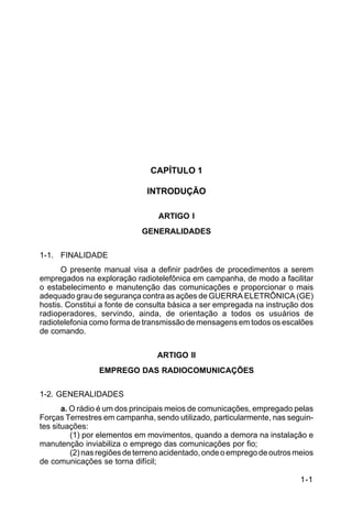 1-1 
C 24-9 
CAPÍTULO 1 
INTRODUÇÃO 
ARTIGO I 
GENERALIDADES 
1-1. FINALIDADE 
O presente manual visa a definir padrões de procedimentos a serem 
empregados na exploração radiotelefônica em campanha, de modo a facilitar 
o estabelecimento e manutenção das comunicações e proporcionar o mais 
adequado grau de segurança contra as ações de GUERRA ELETRÔNICA (GE) 
hostis. Constitui a fonte de consulta básica a ser empregada na instrução dos 
radioperadores, servindo, ainda, de orientação a todos os usuários de 
radiotelefonia como forma de transmissão de mensagens em todos os escalões 
de comando. 
ARTIGO II 
EMPREGO DAS RADIOCOMUNICAÇÕES 
1-2. GENERALIDADES 
a. O rádio é um dos principais meios de comunicações, empregado pelas 
Forças Terrestres em campanha, sendo utilizado, particularmente, nas seguin-tes 
situações: 
(1) por elementos em movimentos, quando a demora na instalação e 
manutenção inviabiliza o emprego das comunicações por fio; 
(2) nas regiões de terreno acidentado, onde o emprego de outros meios 
de comunicações se torna difícil; 
 