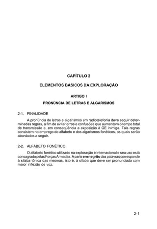 2-1 
C 24-9 
CAPÍTULO 2 
ELEMENTOS BÁSICOS DA EXPLORAÇÃO 
ARTIGO I 
PRONÚNCIA DE LETRAS E ALGARISMOS 
2-1. FINALIDADE 
A pronúncia de letras e algarismos em radiotelefonia deve seguir deter-minadas 
regras, a fim de evitar erros e confusões que aumentam o tempo total 
de transmissão e, em conseqüência a exposição à GE inimiga. Tais regras 
consistem no emprego do alfabeto e dos algarismos fonéticos, os quais serão 
abordados a seguir. 
2-2. ALFABETO FONÉTICO 
O alfabeto fonético utilizado na exploração é internacional e seu uso está 
consagrado pelas Forças Armadas. A parte em negrito das palavras corresponde 
à sílaba tônica das mesmas, isto é, à sílaba que deve ser pronunciada com 
maior inflexão de voz. 
 