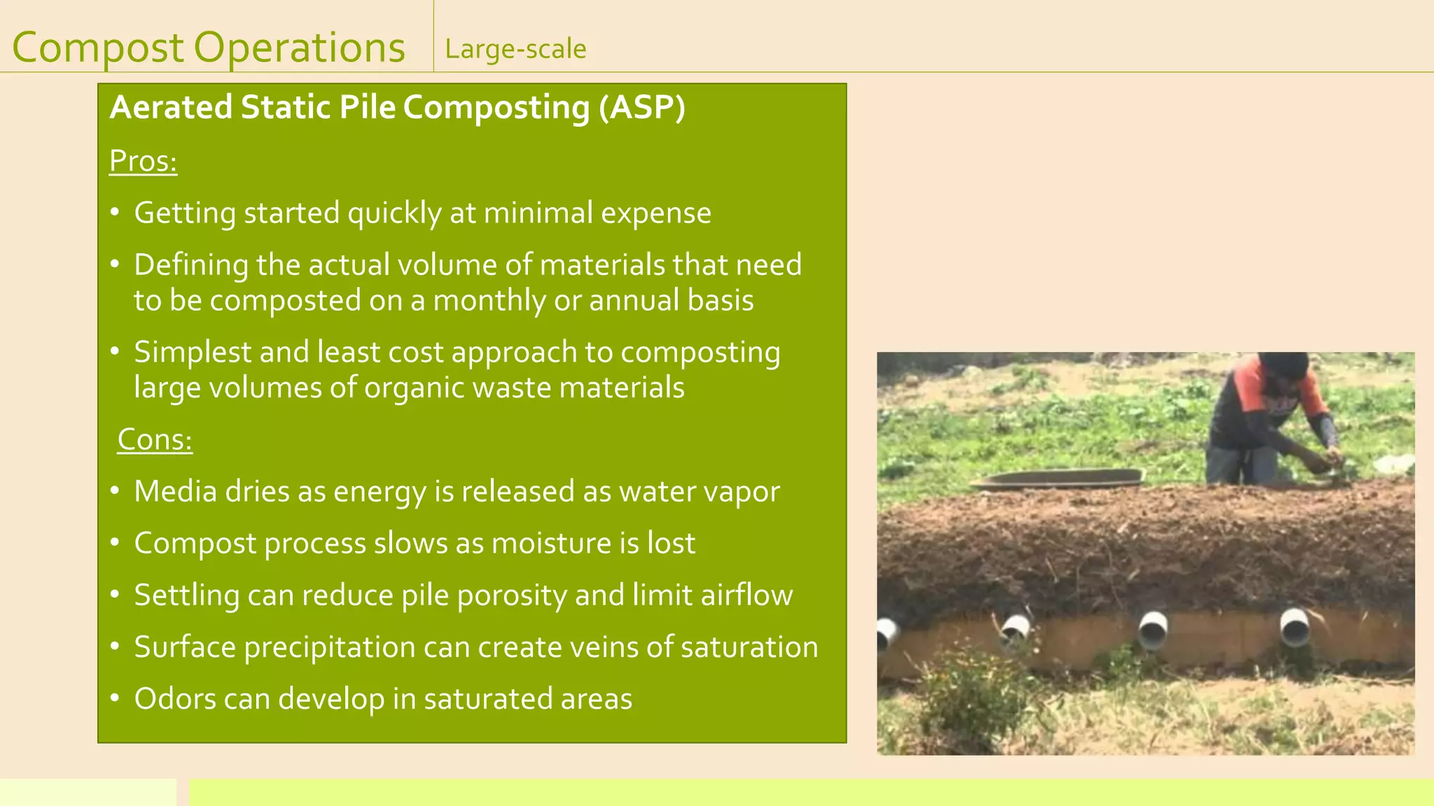 Compost Operations Large-scale
Aerated Static Pile Composting (ASP)
Pros:
• Getting started quickly at minimal expense
• Defining the actual volume of materials that need
to be composted on a monthly or annual basis
• Simplest and least cost approach to composting
large volumes of organic waste materials
Cons:
• Media dries as energy is released as water vapor
• Compost process slows as moisture is lost
• Settling can reduce pile porosity and limit airflow
• Surface precipitation can create veins of saturation
• Odors can develop in saturated areas
 