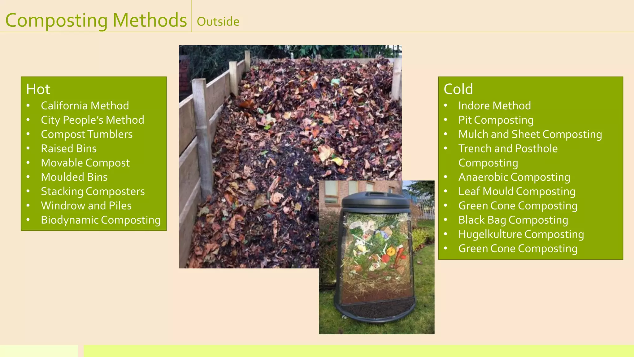 Composting Methods Outside
Hot
• California Method
• City People’s Method
• CompostTumblers
• Raised Bins
• Movable Compost
• Moulded Bins
• Stacking Composters
• Windrow and Piles
• Biodynamic Composting
Cold
• Indore Method
• Pit Composting
• Mulch and Sheet Composting
• Trench and Posthole
Composting
• Anaerobic Composting
• Leaf Mould Composting
• Green Cone Composting
• Black Bag Composting
• Hugelkulture Composting
• Green Cone Composting
 