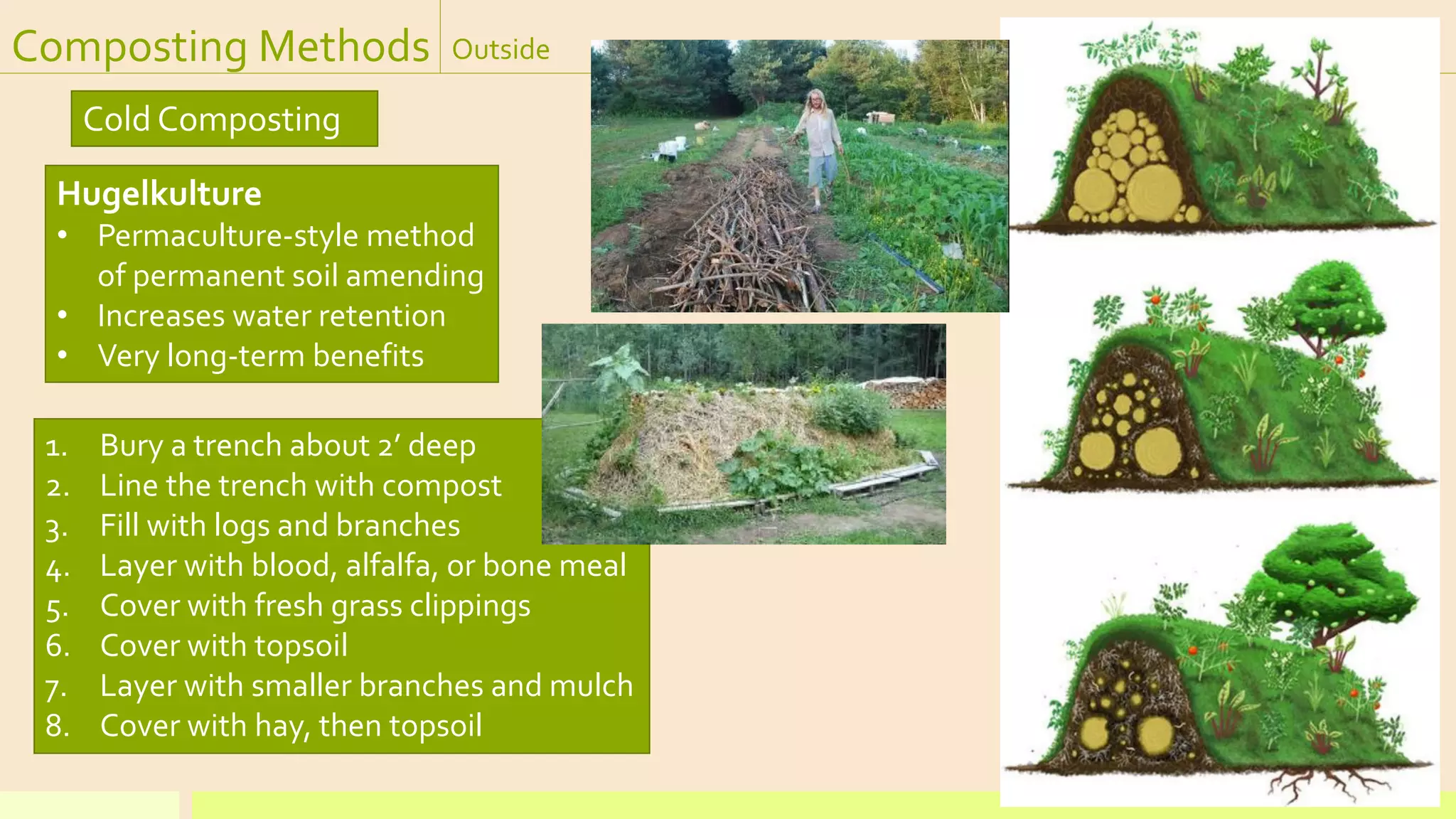Composting Methods Outside
Cold Composting
Hugelkulture
• Permaculture-style method
of permanent soil amending
• Increases water retention
• Very long-term benefits
1. Bury a trench about 2’ deep
2. Line the trench with compost
3. Fill with logs and branches
4. Layer with blood, alfalfa, or bone meal
5. Cover with fresh grass clippings
6. Cover with topsoil
7. Layer with smaller branches and mulch
8. Cover with hay, then topsoil
 