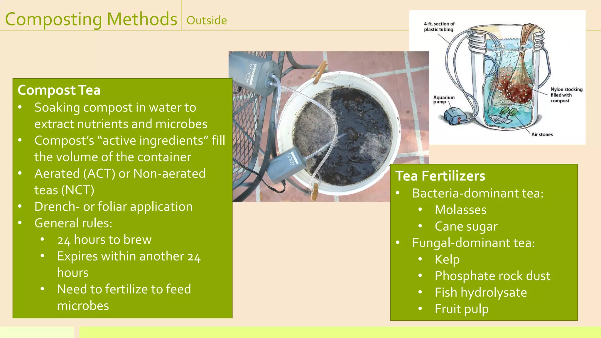 Composting Methods Outside
Tea Fertilizers
• Bacteria-dominant tea:
• Molasses
• Cane sugar
• Fungal-dominant tea:
• Kelp
• Phosphate rock dust
• Fish hydrolysate
• Fruit pulp
CompostTea
• Soaking compost in water to
extract nutrients and microbes
• Compost’s “active ingredients” fill
the volume of the container
• Aerated (ACT) or Non-aerated
teas (NCT)
• Drench- or foliar application
• General rules:
• 24 hours to brew
• Expires within another 24
hours
• Need to fertilize to feed
microbes
 
