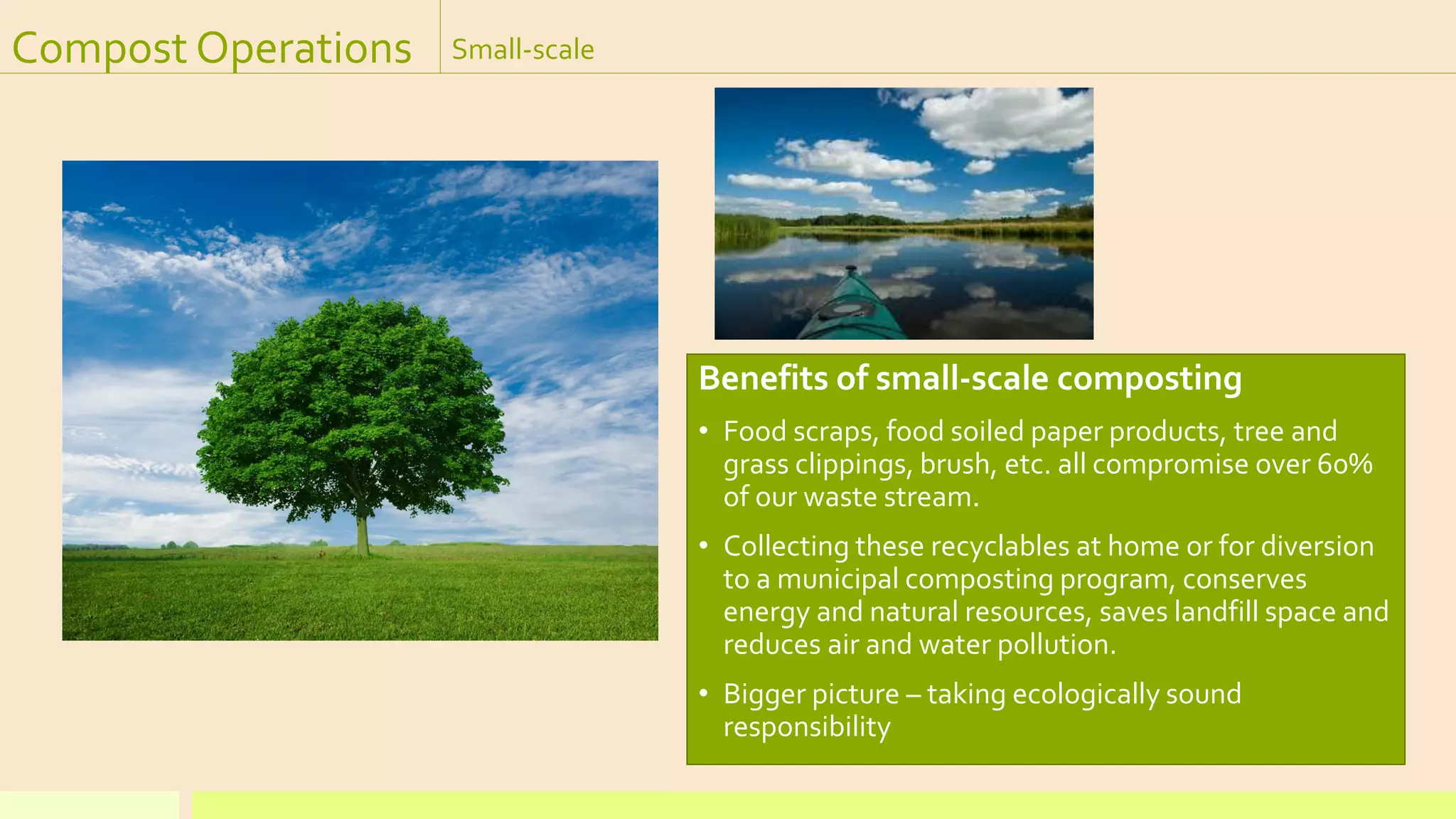 Compost Operations Small-scale
Benefits of small-scale composting
• Food scraps, food soiled paper products, tree and
grass clippings, brush, etc. all compromise over 60%
of our waste stream.
• Collecting these recyclables at home or for diversion
to a municipal composting program, conserves
energy and natural resources, saves landfill space and
reduces air and water pollution.
• Bigger picture – taking ecologically sound
responsibility
 