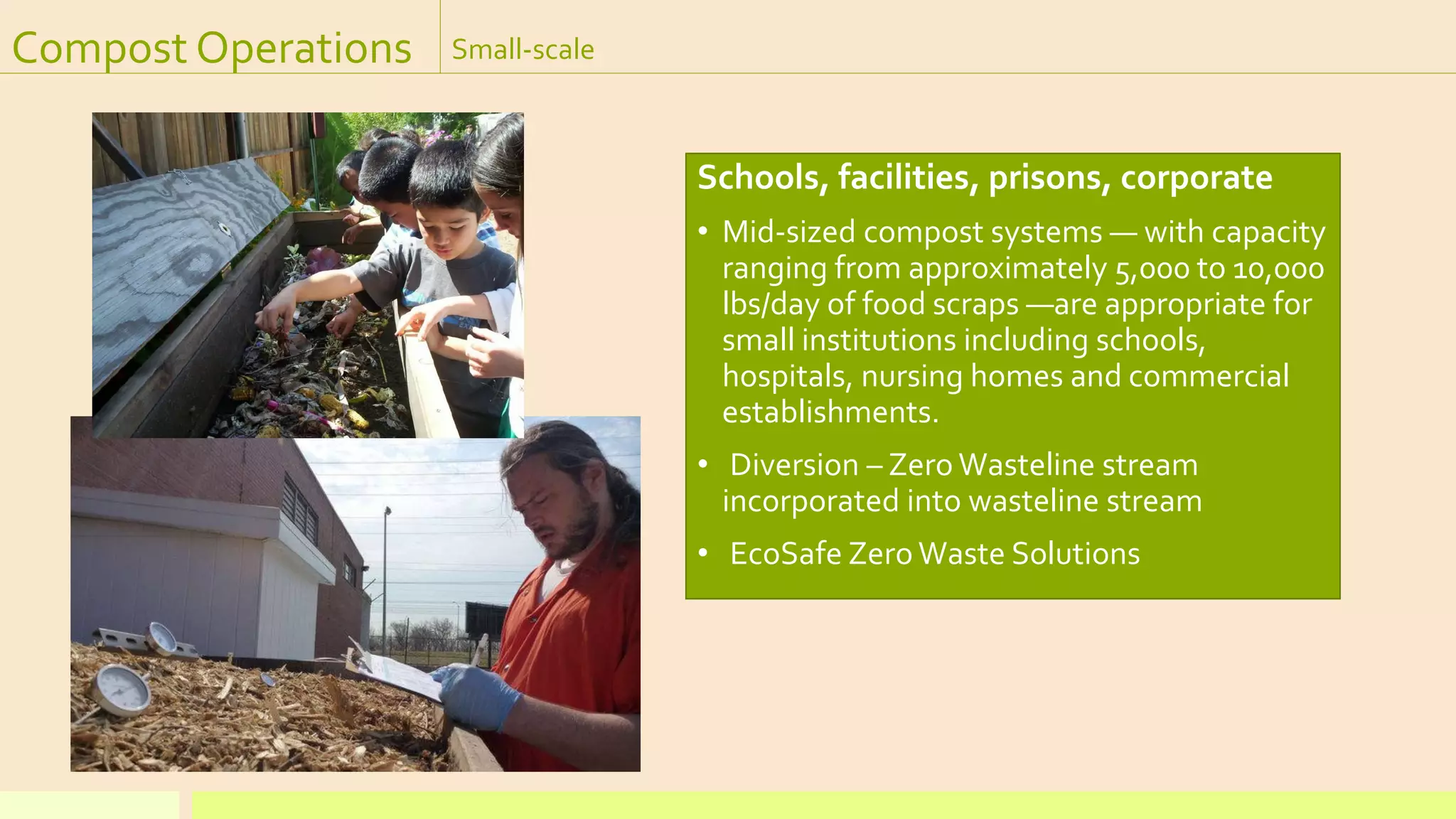 Compost Operations Small-scale
Schools, facilities, prisons, corporate
• Mid-sized compost systems — with capacity
ranging from approximately 5,000 to 10,000
lbs/day of food scraps —are appropriate for
small institutions including schools,
hospitals, nursing homes and commercial
establishments.
• Diversion – Zero Wasteline stream
incorporated into wasteline stream
• EcoSafe Zero Waste Solutions
 