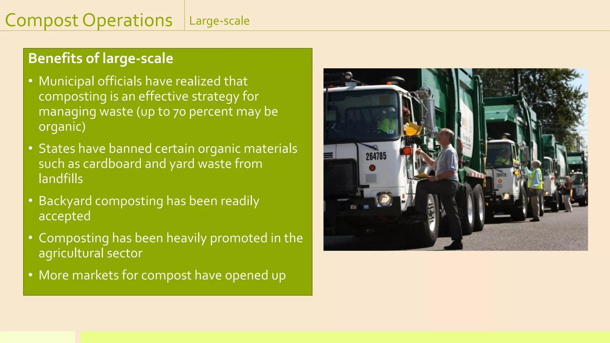Compost Operations Large-scale
Benefits of large-scale
• Municipal officials have realized that
composting is an effective strategy for
managing waste (up to 70 percent may be
organic)
• States have banned certain organic materials
such as cardboard and yard waste from
landfills
• Backyard composting has been readily
accepted
• Composting has been heavily promoted in the
agricultural sector
• More markets for compost have opened up
 