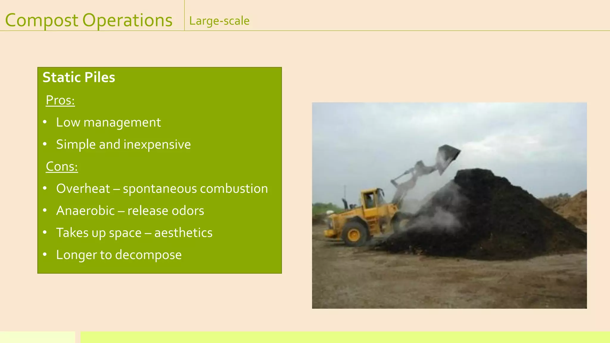 Compost Operations Large-scale
Static Piles
Pros:
• Low management
• Simple and inexpensive
Cons:
• Overheat – spontaneous combustion
• Anaerobic – release odors
• Takes up space – aesthetics
• Longer to decompose
 