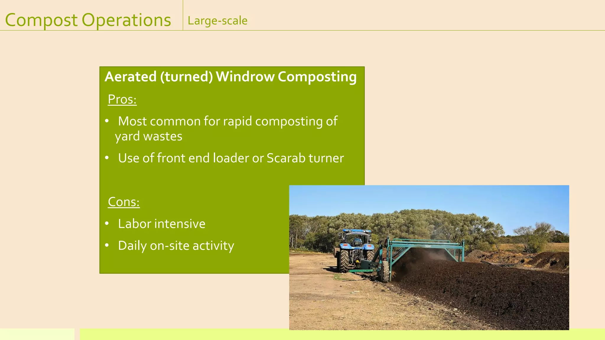 Compost Operations Large-scale
Aerated (turned) Windrow Composting
Pros:
• Most common for rapid composting of
yard wastes
• Use of front end loader or Scarab turner
Cons:
• Labor intensive
• Daily on-site activity
 