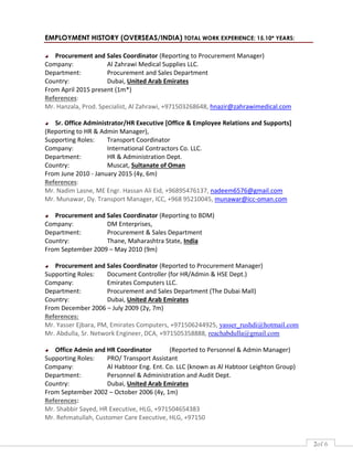 2of 6
EMPLOYMENT HISTORY (OVERSEAS/INDIA) TOTAL WORK EXPERIENCE: 15.10* YEARS:
Procurement and Sales Coordinator (Reporting to Procurement Manager)
Company: Al Zahrawi Medical Supplies LLC.
Department: Procurement and Sales Department
Country: Dubai, United Arab Emirates
From April 2015 present (1m*)
References:
Mr. Hanzala, Prod. Specialist, Al Zahrawi, +971503268648, hnazir@zahrawimedical.com
Sr. Office Administrator/HR Executive [Office & Employee Relations and Supports]
(Reporting to HR & Admin Manager),
Supporting Roles: Transport Coordinator
Company: International Contractors Co. LLC.
Department: HR & Administration Dept.
Country: Muscat, Sultanate of Oman
From June 2010 - January 2015 (4y, 6m)
References:
Mr. Nadim Lasne, ME Engr. Hassan Ali Eid, +96895476137, nadeem6576@gmail.com
Mr. Munawar, Dy. Transport Manager, ICC, +968 95210045, munawar@icc-oman.com
Procurement and Sales Coordinator (Reporting to BDM)
Company: DM Enterprises,
Department: Procurement & Sales Department
Country: Thane, Maharashtra State, India
From September 2009 – May 2010 (9m)
Procurement and Sales Coordinator (Reported to Procurement Manager)
Supporting Roles: Document Controller (for HR/Admin & HSE Dept.)
Company: Emirates Computers LLC.
Department: Procurement and Sales Department (The Dubai Mall)
Country: Dubai, United Arab Emirates
From December 2006 – July 2009 (2y, 7m)
References:
Mr. Yasser Ejbara, PM, Emirates Computers, +971506244925, yasser_rushdi@hotmail.com
Mr. Abdulla, Sr. Network Engineer, DCA, +971505358888, reachabdulla@gmail.com
Office Admin and HR Coordinator (Reported to Personnel & Admin Manager)
Supporting Roles: PRO/ Transport Assistant
Company: Al Habtoor Eng. Ent. Co. LLC (known as Al Habtoor Leighton Group)
Department: Personnel & Administration and Audit Dept.
Country: Dubai, United Arab Emirates
From September 2002 – October 2006 (4y, 1m)
References:
Mr. Shabbir Sayed, HR Executive, HLG, +971504654383
Mr. Rehmatullah, Customer Care Executive, HLG, +97150
 