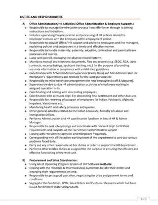 3of 6
DUTIES AND RESPONSIBILITIES:
A) Office Administration/HR Activities (Office Administration & Employee Supports):
Responsible to manage the new joiner process from offer letter through to joining
instructions and inductions.
Includes supervising the preparation and processing of HR actions related to
employee’s tenure with the Company within employment period.
Responsible to provide Office/ HR support and advice to employees and line managers,
explaining policies and procedures in a timely and effective manner.
Responsible to handle maternity, paternity, adoption, contractual and parental leave
processes and queries.
Liaise with payroll, managing the absence record systems.
Maintains manual and electronic documents, files and records (e.g. EEOC, ADA, labor
contracts, vacancy listings, applicant tracking, etc.) for the purpose of providing
accurate information in compliance with established guidelines.
Coordination with Accommodation Supervisor (Camp Boss) and Site Administrator for
manpower’s requirements and relocate for the work purpose etc.
Responsible to make necessary arrangement for new employees (staff & labourer).
Supervises the day-to-day HR administration activities of employees working in
assigned operation area.
Coordinating and dealing with absconding employees,
Coordination with accounts dept. For absconding final settlement and other dues etc.
Responsible for renewing of passport of employees for Indian, Pakistanis, Afghanis,
Nepalese, Vietnamese etc.
Monitoring health and safety processes and queries.
Other general activities related to the Indian Consulate, Ministry of Labour and
Immigration Offices.
Performs Administration and HR coordination functions in lieu of HR & Admin
Manager.
Responsible to post job openings and coordinate with relevant dept. to fill their
requirements and provides all the recruitment administration support.
Liaising with recruitment agencies and manpower frequently.
Corresponding with all the active working team of the department to sort out various
problems faced daily.
Carry out any other reasonable ad hoc duties in order to support the HR department.
Performs other related duties as assigned for the purpose of ensuring the efficient and
effective functioning of the work unit.
B) Procurement and Sales Coordination:
Using latest Operating Program System of ERP Software NetSuite.
Dealing with the Hospitals & Pharmaceutical Customers to take their orders and
arranging their requirements on time.
Responsible to get a good quotation, negotiating for price and payment terms and
conditions.
Segregate the Quotation, LPOs, Sales Orders and Customer Requests which had been
issued for different materials/products.
 