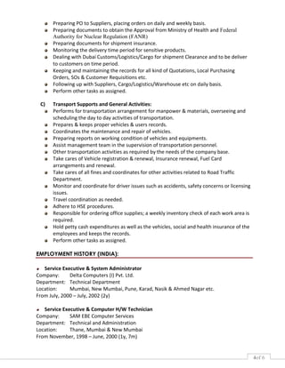 4of 6
Preparing PO to Suppliers, placing orders on daily and weekly basis.
Preparing documents to obtain the Approval from Ministry of Health and Federal
Authority for Nuclear Regulation (FANR)
Preparing documents for shipment insurance.
Monitoring the delivery time period for sensitive products.
Dealing with Dubai Customs/Logistics/Cargo for shipment Clearance and to be deliver
to customers on time period.
Keeping and maintaining the records for all kind of Quotations, Local Purchasing
Orders, SOs & Customer Requisitions etc.
Following up with Suppliers, Cargo/Logistics/Warehouse etc on daily basis.
Perform other tasks as assigned.
C) Transport Supports and General Activities:
Performs for transportation arrangement for manpower & materials, overseeing and
scheduling the day to day activities of transportation.
Prepares & keeps proper vehicles & users records.
Coordinates the maintenance and repair of vehicles.
Preparing reports on working condition of vehicles and equipments.
Assist management team in the supervision of transportation personnel.
Other transportation activities as required by the needs of the company base.
Take cares of Vehicle registration & renewal, Insurance renewal, Fuel Card
arrangements and renewal.
Take cares of all fines and coordinates for other activities related to Road Traffic
Department.
Monitor and coordinate for driver issues such as accidents, safety concerns or licensing
issues.
Travel coordination as needed.
Adhere to HSE procedures.
Responsible for ordering office supplies; a weekly inventory check of each work area is
required.
Hold petty cash expenditures as well as the vehicles, social and health insurance of the
employees and keeps the records.
Perform other tasks as assigned.
EMPLOYMENT HISTORY (INDIA):
Service Executive & System Administrator
Company: Delta Computers (I) Pvt. Ltd.
Department: Technical Department
Location: Mumbai, New Mumbai, Pune, Karad, Nasik & Ahmed Nagar etc.
From July, 2000 – July, 2002 (2y)
Service Executive & Computer H/W Technician
Company: SAM EBE Computer Services
Department: Technical and Administration
Location: Thane, Mumbai & New Mumbai
From November, 1998 – June, 2000 (1y, 7m)
 