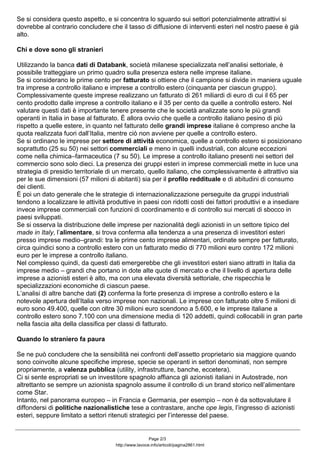 Se si considera questo aspetto, e si concentra lo sguardo sui settori potenzialmente attrattivi si
dovrebbe al contrario concludere che il tasso di diffusione di interventi esteri nel nostro paese è già
alto.
Chi e dove sono gli stranieri
Utilizzando la banca dati di Databank, società milanese specializzata nell’analisi settoriale, è
possibile tratteggiare un primo quadro sulla presenza estera nelle imprese italiane.
Se si considerano le prime cento per fatturato si ottiene che il campione si divide in maniera uguale
tra imprese a controllo italiano e imprese a controllo estero (cinquanta per ciascun gruppo).
Complessivamente queste imprese realizzano un fatturato di 261 miliardi di euro di cui il 65 per
cento prodotto dalle imprese a controllo italiano e il 35 per cento da quelle a controllo estero. Nel
valutare questi dati è importante tenere presente che le società analizzate sono le più grandi
operanti in Italia in base al fatturato. È allora ovvio che quelle a controllo italiano pesino di più
rispetto a quelle estere, in quanto nel fatturato delle grandi imprese italiane è compreso anche la
quota realizzata fuori dall’Italia, mentre ciò non avviene per quelle a controllo estero.
Se si ordinano le imprese per settore di attività economica, quelle a controllo estero si posizionano
soprattutto (25 su 50) nei settori commerciali e meno in quelli industriali, con alcune eccezioni
come nella chimica–farmaceutica (7 su 50). Le imprese a controllo italiano presenti nei settori del
commercio sono solo dieci. La presenza dei gruppi esteri in imprese commerciali mette in luce una
strategia di presidio territoriale di un mercato, quello italiano, che complessivamente è attrattivo sia
per le sue dimensioni (57 milioni di abitanti) sia per il profilo reddituale e di abitudini di consumo
dei clienti.
È poi un dato generale che le strategie di internazionalizzazione perseguite da gruppi industriali
tendono a localizzare le attività produttive in paesi con ridotti costi dei fattori produttivi e a insediare
invece imprese commerciali con funzioni di coordinamento e di controllo sui mercati di sbocco in
paesi sviluppati.
Se si osserva la distribuzione delle imprese per nazionalità degli azionisti in un settore tipico del
made in Italy, l’alimentare, si trova conferma alla tendenza a una presenza di investitori esteri
presso imprese medio–grandi: tra le prime cento imprese alimentari, ordinate sempre per fatturato,
circa quindici sono a controllo estero con un fatturato medio di 770 milioni euro contro 172 milioni
euro per le imprese a controllo italiano.
Nel complesso quindi, da questi dati emergerebbe che gli investitori esteri siano attratti in Italia da
imprese medio – grandi che portano in dote alte quote di mercato e che il livello di apertura delle
imprese a azionisti esteri è alto, ma con una elevata diversità settoriale, che rispecchia le
specializzazioni economiche di ciascun paese.
L’analisi di altre banche dati (2) conferma la forte presenza di imprese a controllo estero e la
notevole apertura dell’Italia verso imprese non nazionali. Le imprese con fatturato oltre 5 milioni di
euro sono 49.400, quelle con oltre 30 milioni euro scendono a 5.600, e le imprese italiane a
controllo estero sono 7.100 con una dimensione media di 120 addetti, quindi collocabili in gran parte
nella fascia alta della classifica per classi di fatturato.
Quando lo straniero fa paura
Se ne può concludere che la sensibilità nei confronti dell’assetto proprietario sia maggiore quando
sono coinvolte alcune specifiche imprese, specie se operanti in settori denominati, non sempre
propriamente, a valenza pubblica (utility, infrastrutture, banche, eccetera).
Ci si sente espropriati se un investitore spagnolo affianca gli azionisti italiani in Autostrade, non
altrettanto se sempre un azionista spagnolo assume il controllo di un brand storico nell’alimentare
come Star.
Intanto, nel panorama europeo – in Francia e Germania, per esempio – non è da sottovalutare il
diffondersi di politiche nazionalistiche tese a contrastare, anche ope legis, l’ingresso di azionisti
esteri, seppure limitato a settori ritenuti strategici per l’interesse del paese.
Page 2/3
http://www.lavoce.info/articoli/pagina2861.html
 