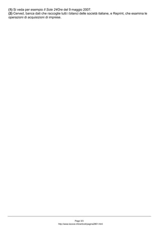 (1) Si veda per esempio Il Sole 24Ore del 9 maggio 2007.
(2) Cerved, banca dati che raccoglie tutti i bilanci delle società italiane, e Reprint, che esamina le
operazioni di acquisizioni di imprese.
Page 3/3
http://www.lavoce.info/articoli/pagina2861.html
 