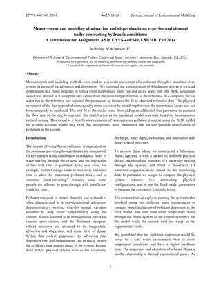 ENVS 440/540, 2014 Vol 5:11-20 Pretend Journal of Environmental Modeling
1
Measurement and modeling of advection and dispersion in an experimental channel
under contrasting hydraulic conditions:
A submission for Assignment A5 in ENVS 440/540, CSUMB, Fall 2014
McBrady, A1
& Watson, F2
.
Division of Science & Environmental Policy, California State University Monterey Bay, Seaside, CA, USA.
1
Conducted the experiment, did the modeling, and wrote the methods, results, and conclusion.
2
Conceived the experiment and wrote the introduction, goals, and postulate.
Abstract
Measurements and modeling methods were used to assess the movement of a pollutant through a simulated river
system in terms of its advection and dispersion. We recorded the concentration of Rhodamine dye as it traveled
downstream in a flume structure in both a room temperature water run and an ice water run. The ADK simulation
model was utilized in R using the data values from the room temperature run as the reference. We compared the ice
water run to the reference and adjusted the parameters to increase the fit to observed reference data. The physical
movement of the dye responded unexpectedly in the ice water by stratifying between the temperature layers and not
homogeneously as predicted. The best fit to the model came from adding an additional free parameter to decrease
the flow rate of the dye to represent the stratification as the unaltered model was only based on homogeneous
vertical mixing. This model is a best-fit approximation of homogeneous pollution transport using the ADK model
but a more accurate model may exist that incorporates more parameters that include possible stratification of
pollutants in the system.
Introduction
The impact of water-borne pollutants is dependent on
the processes governing how pollutants are transported.
Of key interest is the distribution of residence times of
water moving through the system, and the interaction
of this with rates of pollutant decay over time. For
example, wetland design seeks to maximize residence
time to allow for maximum pollutant decay, and to
minimize ‘short-circuiting’, whereby some water
parcels are allowed to pass through with insufficient
residence time.
Pollutant transport in stream channels and wetlands is
often characterized as a one-dimensional advection-
dispersion-decay system, whereby spatial variation
assumed to only occur longitudinally along the
channel, flow is assumed to be homogeneous across the
channel cross-section, and the dominant transport-
related processes are assumed to be longitudinal
advection and dispersion, and some form of decay.
Within this context, parameters for advection rate,
dispersion rate, and instantaneous rate of decay govern
the residence time and net decay of the system. In turn,
these reflect physical drivers such as the volumetric
discharge, water depth, turbulence, and interaction with
decay-related processes.
To explore these ideas, we constructed a laboratory
flume, operated it with a variety of different physical
drivers, monitored the transport of a tracer dye moving
through the system, and fitted a theoretical 1D
advection-dispersion-decay model to the monitoring
data. In particular we sought to compare the physical
system between two contrasting physical
configurations, and to use the fitted model parameters
to measure the contrast in hydraulic terms.
The contrast that we explored running the system under
involved using two different water temperatures to
compare possible changes of pollutant dispersion in the
river model. The first used room temperature water
through the flume system as the control reference for
the model while the second used ice water as the
experimental factor.
We postulated that the pollutant dispersion would be
lower in a cold water environment than in room
temperature conditions and have a higher residence
time. The dispersion and advection of a liquid shares a
similar relationship to thermal expansion of gasses. As
 