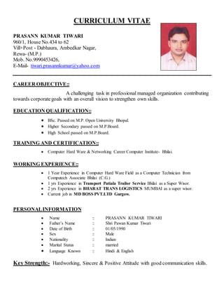 CURRICULUM VITAE
PRASANN KUMAR TIWARI
960/1, House No.434 to 62
Vill+Post - Dabhaura, Ambedkar Nagar,
Rewa- (M.P.)
Mob. No.9990453426,
E-Mail- tiwari.prasannkumar@yahoo.com
CAREER OBJECTIVE::
A challenging task in professional managed organization contributing
towards corporategoals with an overall vision to strengthen own skills.
EDUCATION QUALIFICATION::
 BSc. Passed on M.P. Open University Bhopal.
 Higher Secondary passed on M.P.Board.
 High School passed on M.P.Board.
TRAINING AND CERTIFICATION::
 Computer Hard Ware & Networking Career Computer Institute- Bhilai.
WORKING EXPERIENCE::
 1 Year Experience in Computer Hard Ware Field as a Computer Technician from
Computech Associate Bhilai (C.G.)
 1 yrs Experience in Transport Patiala Trailor Service Bhilai as a Super Wisor.
 2 yrs Experience in BHARAT TRANS LOGISTICS MUMBAI as a super wisor.
 Current job in MD BOSS PVT.LTD Gurgow.
PERSONALINFORMATION
 Name :: PRASANN KUMAR TIWARI
 Father’s Name :: Shri Pawan Kumar Tiwari
 Date of Birth :: 01/05/1990
 Sex :: Male
 Nationality :: Indian
 Marital Status :: married
 Language Known :: Hindi & English
Key Strength:- Hardworking, Sincere & Positive Attitude with good communication skills.
 