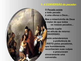 O  Pecado existe   e todo pecado  é uma ofensa a Deus... Mas a misericórdia de Deus é maior do que todos  os nossos pecados... Contudo supõe  uma atitude de retorno: CONVERSÃO. Assim entenderemos  a preferência de CRISTO pelos pecadores, que humildemente reconheciam suas culpas  e procuravam sinceramente uma conversão. 3.  A CONVERSÃO do pecador . 