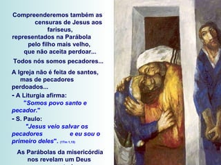 Compreenderemos também as  censuras de Jesus aos fariseus, representados na Parábola  pelo filho mais velho,  que não aceita perdoar... Todos nós somos pecadores...  A Igreja não é feita de santos,  mas de pecadores perdoados... -  A Liturgia afirma:  " Somos povo santo e pecador ." -  S. Paulo:  "Jesus veio salvar os pecadores  e eu sou o primeiro deles ".  (1Tm 1,15) As Parábolas da misericórdia nos revelam um Deus  que ama todos.  As transgressões dos filhos  não anulam o Amor do Pai. 