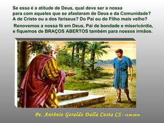 Se essa é a atitude de Deus, qual deve ser a nossa para com aqueles que se afastaram de Deus e da Comunidade?  A de Cristo ou a dos fariseus? Do Pai ou do Filho mais velho? Renovemos a nossa fé em Deus, Pai de bondade e misericórdia, e fiquemos de BRAÇOS ABERTOS também para nossos irmãos.  Pe. Antônio Geraldo Dalla Costa CS  -  12.09.2010 