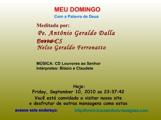 Meditada por: Pe. Antônio Geraldo Dalla Costa CS MEU DOMINGO Com a Palavra de Deus Hoje: Friday, September 10, 2010  as  23:37:12   Você está convidado a visitar nosso site  e desfrutar de outras mensagens como estas  acesse este endereço: http://www.buscandonovasaguas.com Ilustração: Nelso Geraldo Ferronatto MÚSICA: CD Louvores ao Senhor Intérpretes: Blásio e Claudete 