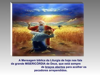 A Mensagem bíblica da Liturgia de hoje nos fala  da grande MISERICÓRDIA de Deus, que está sempre  de  braços abertos  para acolher os pecadores arrependidos. 